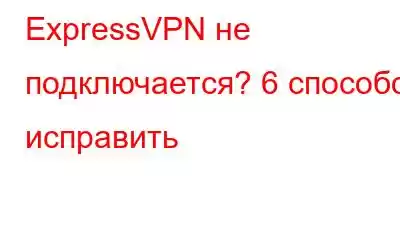 ExpressVPN не подключается? 6 способов исправить