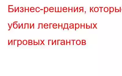 Бизнес-решения, которые убили легендарных игровых гигантов