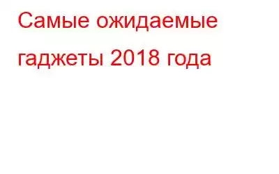 Самые ожидаемые гаджеты 2018 года