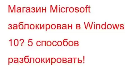 Магазин Microsoft заблокирован в Windows 10? 5 способов разблокировать!