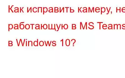 Как исправить камеру, не работающую в MS Teams в Windows 10?