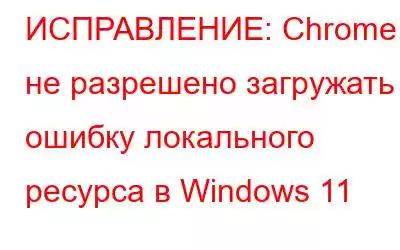 ИСПРАВЛЕНИЕ: Chrome не разрешено загружать ошибку локального ресурса в Windows 11