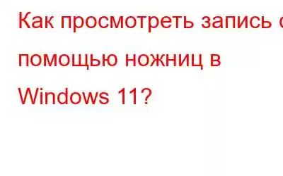 Как просмотреть запись с помощью ножниц в Windows 11?