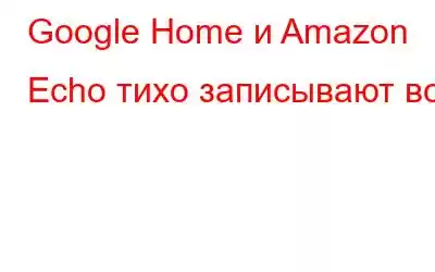 Google Home и Amazon Echo тихо записывают все