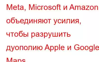 Meta, Microsoft и Amazon объединяют усилия, чтобы разрушить дуополию Apple и Google Maps