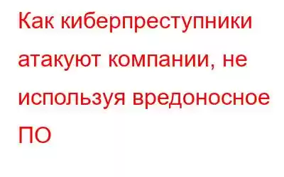 Как киберпреступники атакуют компании, не используя вредоносное ПО