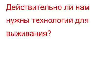 Действительно ли нам нужны технологии для выживания?