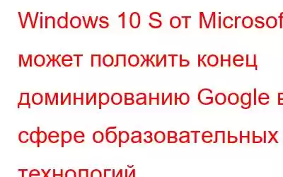 Windows 10 S от Microsoft может положить конец доминированию Google в сфере образовательных технологий