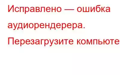 Исправлено — ошибка аудиорендерера. Перезагрузите компьютер.