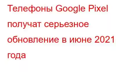 Телефоны Google Pixel получат серьезное обновление в июне 2021 года