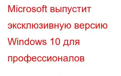 Microsoft выпустит эксклюзивную версию Windows 10 для профессионалов