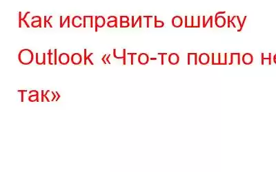 Как исправить ошибку Outlook «Что-то пошло не так»