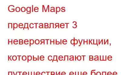 Google Maps представляет 3 невероятные функции, которые сделают ваше путешествие еще более приятным