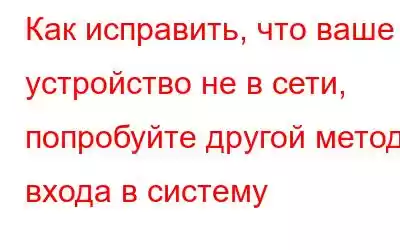 Как исправить, что ваше устройство не в сети, попробуйте другой метод входа в систему