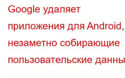 Google удаляет приложения для Android, незаметно собирающие пользовательские данные