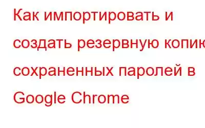 Как импортировать и создать резервную копию сохраненных паролей в Google Chrome