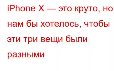 iPhone X — это круто, но нам бы хотелось, чтобы эти три вещи были разными