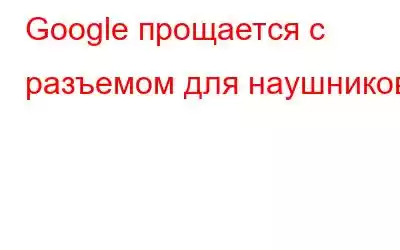 Google прощается с разъемом для наушников