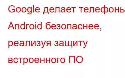 Google делает телефоны Android безопаснее, реализуя защиту встроенного ПО