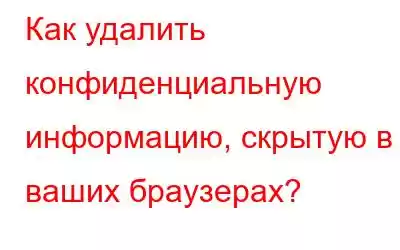 Как удалить конфиденциальную информацию, скрытую в ваших браузерах?