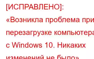 [ИСПРАВЛЕНО]: «Возникла проблема при перезагрузке компьютера с Windows 10. Никаких изменений не было»