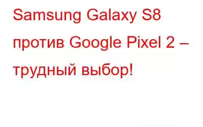 Samsung Galaxy S8 против Google Pixel 2 – трудный выбор!