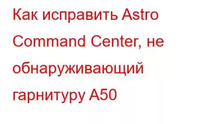 Как исправить Astro Command Center, не обнаруживающий гарнитуру A50