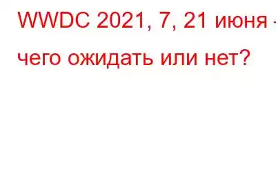 WWDC 2021, 7, 21 июня – чего ожидать или нет?