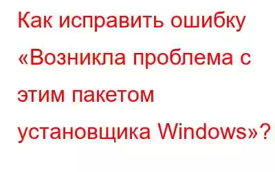 Как исправить ошибку «Возникла проблема с этим пакетом установщика Windows»?