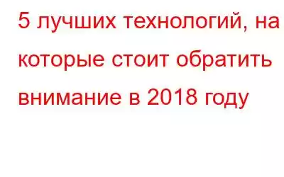 5 лучших технологий, на которые стоит обратить внимание в 2018 году