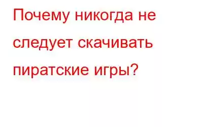 Почему никогда не следует скачивать пиратские игры?