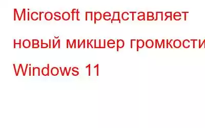 Microsoft представляет новый микшер громкости Windows 11