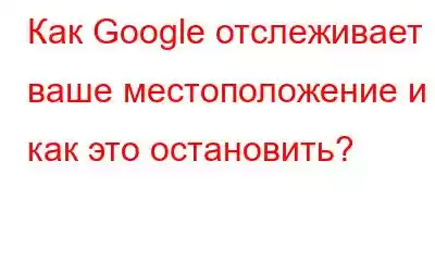 Как Google отслеживает ваше местоположение и как это остановить?