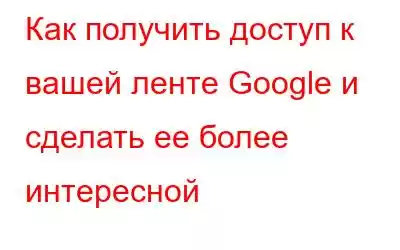 Как получить доступ к вашей ленте Google и сделать ее более интересной