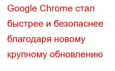 Google Chrome стал быстрее и безопаснее благодаря новому крупному обновлению