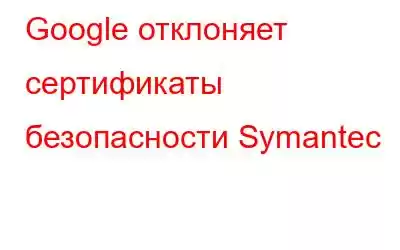 Google отклоняет сертификаты безопасности Symantec