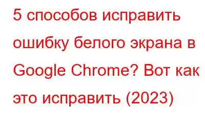 5 способов исправить ошибку белого экрана в Google Chrome? Вот как это исправить (2023)