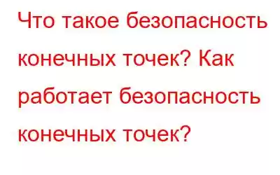 Что такое безопасность конечных точек? Как работает безопасность конечных точек?