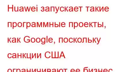 Huawei запускает такие программные проекты, как Google, поскольку санкции США ограничивают ее бизнес по про