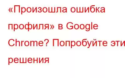 «Произошла ошибка профиля» в Google Chrome? Попробуйте эти решения