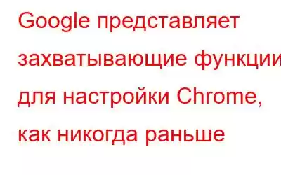 Google представляет захватывающие функции для настройки Chrome, как никогда раньше