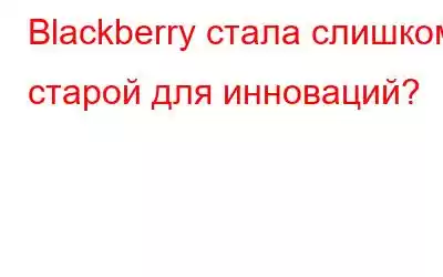 Blackberry стала слишком старой для инноваций?