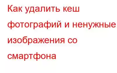 Как удалить кеш фотографий и ненужные изображения со смартфона