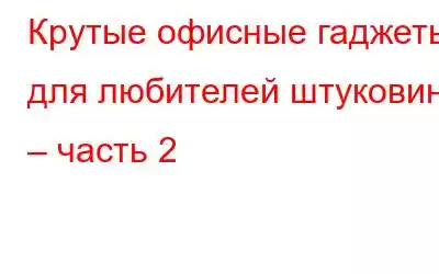 Крутые офисные гаджеты для любителей штуковин – часть 2