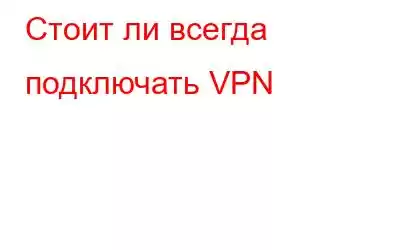 Стоит ли всегда подключать VPN