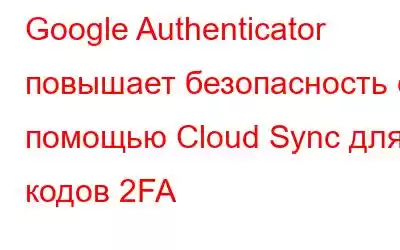 Google Authenticator повышает безопасность с помощью Cloud Sync для кодов 2FA