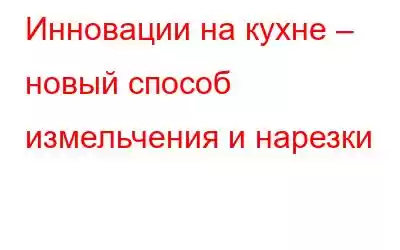 Инновации на кухне – новый способ измельчения и нарезки