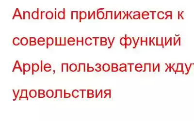 Android приближается к совершенству функций Apple, пользователи ждут удовольствия