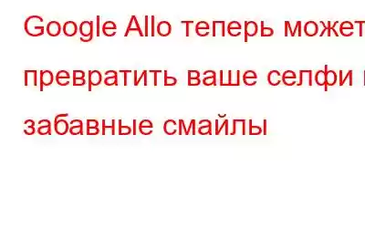 Google Allo теперь может превратить ваше селфи в забавные смайлы