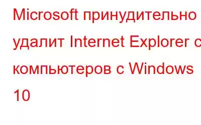 Microsoft принудительно удалит Internet Explorer с компьютеров с Windows 10